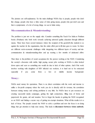 Prin. L. N. Welingkar Institute of Management Development& Research Page 55
The pictures are self-explanatory. So the main challenge NGOs face is people, people who don't
like change, people who have a false sense of what giving means, people who just don't care and
that is symptomatic of a lot of wrong things we see in India today.
Mis-communication & Misunderstanding:
The problem is just not on the supply side. Consider something like Teach For India or Pratham
books (Pratham) who both work towards achieving universal quality education through different
means. There have been several instances where the recipient of the goodwill (the student) is so
against the teacher & the organization, that the entire effort put in till date goes to waste. So there
are different socio-economic challenges while integrating two different layers of society and mis-
communication & misunderstanding often end up wasting a few months of dedicated effort.
Then there is the problem of social acceptance for the person working at the NGO. Considering
the society's obsession with stable, high paying, secure jobs working at NGOs is often looked
down upon and seen as something one would do due to lack of other options. And if the work
involves working with daughters of HIV infected sex workers, it is hard not to be ostracized
especially if you come from a low or middle income background.
Money :
NGOs need money for operations. There is no direct correlation with the work and income i.e
unlike a for-profit company where the work you do is directly sold for revenue, the correlation
between raising money and solving problems is very little. So NGOs have to put resources on
creating successful media campaigns, getting the right connections, filling tons of forms and
paperwork for grants, aid and taxation. Not to forget the hassles in getting the NGO recognized
as an NGO and finding a secure way of getting tax-exempt donations. What all this results in is a
lack of focus. The people created the NGO to solve a problem and now the focus is on doing
things that get attention to help raise money. This leads to disconnect between vision andwork.
 