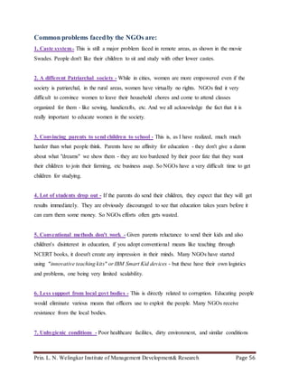 Prin. L. N. Welingkar Institute of Management Development& Research Page 56
Common problems facedby the NGOs are:
1. Caste system- This is still a major problem faced in remote areas, as shown in the movie
Swades. People don't like their children to sit and study with other lower castes.
2. A different Patriarchal society - While in cities, women are more empowered even if the
society is patriarchal, in the rural areas, women have virtually no rights. NGOs find it very
difficult to convince women to leave their household chores and come to attend classes
organized for them - like sewing, handicrafts, etc. And we all acknowledge the fact that it is
really important to educate women in the society.
3. Convincing parents to send children to school - This is, as I have realized, much much
harder than what people think. Parents have no affinity for education - they don't give a damn
about what "dreams" we show them - they are too burdened by their poor fate that they want
their children to join their farming, etc business asap. So NGOs have a very difficult time to get
children for studying.
4. Lot of students drop out - If the parents do send their children, they expect that they will get
results immediately. They are obviously discouraged to see that education takes years before it
can earn them some money. So NGOs efforts often gets wasted.
5. Conventional methods don't work - Given parents reluctance to send their kids and also
children's disinterest in education, if you adopt conventional means like teaching through
NCERT books, it doesn't create any impression in their minds. Many NGOs have started
using "innovative teaching kits" or IBM Smart Kid devices - but these have their own logistics
and problems, one being very limited scalability.
6. Less support from local govt bodies - This is directly related to corruption. Educating people
would eliminate various means that officers use to exploit the people. Many NGOs receive
resistance from the local bodies.
7. Unhygienic conditions - Poor healthcare facilites, dirty environment, and similar conditions
 
