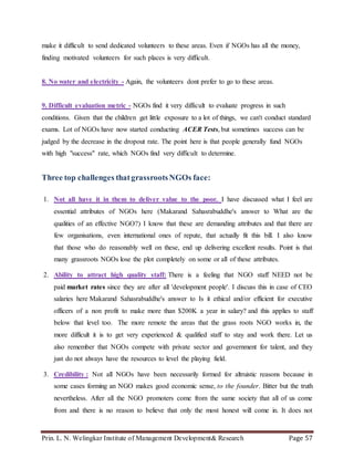 Prin. L. N. Welingkar Institute of Management Development& Research Page 57
make it difficult to send dedicated volunteers to these areas. Even if NGOs has all the money,
finding motivated volunteers for such places is very difficult.
8. No water and electricity - Again, the volunteers dont prefer to go to these areas.
9. Difficult evaluation metric - NGOs find it very difficult to evaluate progress in such
conditions. Given that the children get little exposure to a lot of things, we can't conduct standard
exams. Lot of NGOs have now started conducting ACER Tests, but sometimes success can be
judged by the decrease in the dropout rate. The point here is that people generally fund NGOs
with high "success" rate, which NGOs find very difficult to determine.
Three top challenges thatgrassrootsNGOs face:
1. Not all have it in them to deliver value to the poor. I have discussed what I feel are
essential attributes of NGOs here (Makarand Sahasrabuddhe's answer to What are the
qualities of an effective NGO?) I know that these are demanding attributes and that there are
few organisations, even international ones of repute, that actually fit this bill. I also know
that those who do reasonably well on these, end up delivering excellent results. Point is that
many grassroots NGOs lose the plot completely on some or all of these attributes.
2. Ability to attract high quality staff: There is a feeling that NGO staff NEED not be
paid market rates since they are after all 'development people'. I discuss this in case of CEO
salaries here Makarand Sahasrabuddhe's answer to Is it ethical and/or efficient for executive
officers of a non profit to make more than $200K a year in salary? and this applies to staff
below that level too. The more remote the areas that the grass roots NGO works in, the
more difficult it is to get very experienced & qualified staff to stay and work there. Let us
also remember that NGOs compete with private sector and government for talent, and they
just do not always have the resources to level the playing field.
3. Credibility : Not all NGOs have been necessarily formed for altruistic reasons because in
some cases forming an NGO makes good economic sense, to the founder. Bitter but the truth
nevertheless. After all the NGO promoters come from the same society that all of us come
from and there is no reason to believe that only the most honest will come in. It does not
 