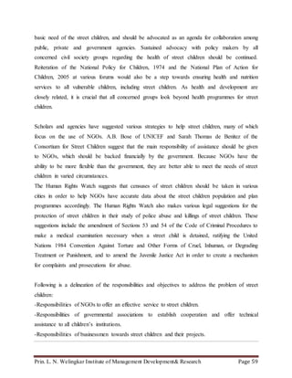 Prin. L. N. Welingkar Institute of Management Development& Research Page 59
basic need of the street children, and should be advocated as an agenda for collaboration among
public, private and government agencies. Sustained advocacy with policy makers by all
concerned civil society groups regarding the health of street children should be continued.
Reiteration of the National Policy for Children, 1974 and the National Plan of Action for
Children, 2005 at various forums would also be a step towards ensuring health and nutrition
services to all vulnerable children, including street children. As health and development are
closely related, it is crucial that all concerned groups look beyond health programmes for street
children.
Scholars and agencies have suggested various strategies to help street children, many of which
focus on the use of NGOs. A.B. Bose of UNICEF and Sarah Thomas de Benitez of the
Consortium for Street Children suggest that the main responsibility of assistance should be given
to NGOs, which should be backed financially by the government. Because NGOs have the
ability to be more flexible than the government, they are better able to meet the needs of street
children in varied circumstances.
The Human Rights Watch suggests that censuses of street children should be taken in various
cities in order to help NGOs have accurate data about the street children population and plan
programmes accordingly. The Human Rights Watch also makes various legal suggestions for the
protection of street children in their study of police abuse and killings of street children. These
suggestions include the amendment of Sections 53 and 54 of the Code of Criminal Procedures to
make a medical examination necessary when a street child is detained, ratifying the United
Nations 1984 Convention Against Torture and Other Forms of Cruel, Inhuman, or Degrading
Treatment or Punishment, and to amend the Juvenile Justice Act in order to create a mechanism
for complaints and prosecutions for abuse.
Following is a delineation of the responsibilities and objectives to address the problem of street
children:
-Responsibilities of NGOs to offer an effective service to street children.
-Responsibilities of governmental associations to establish cooperation and offer technical
assistance to all children’s institutions.
-Responsibilities of businessmen towards street children and their projects.
 