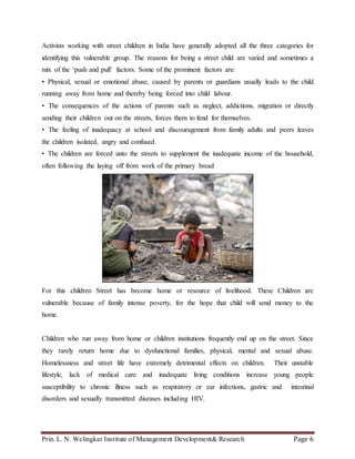 Prin. L. N. Welingkar Institute of Management Development& Research Page 6
Activists working with street children in India have generally adopted all the three categories for
identifying this vulnerable group. The reasons for being a street child are varied and sometimes a
mix of the ‘push and pull’ factors. Some of the prominent factors are:
• Physical, sexual or emotional abuse, caused by parents or guardians usually leads to the child
running away from home and thereby being forced into child labour.
• The consequences of the actions of parents such as neglect, addictions, migration or directly
sending their children out on the streets, forces them to fend for themselves.
• The feeling of inadequacy at school and discouragement from family adults and peers leaves
the children isolated, angry and confused.
• The children are forced unto the streets to supplement the inadequate income of the household,
often following the laying off from work of the primary bread
For this children Street has become home or resource of livelihood. These Children are
vulnerable because of family intense poverty, for the hope that child will send money to the
home.
Children who run away from home or children institutions frequently end up on the street. Since
they rarely return home due to dysfunctional families, physical, mental and sexual abuse.
Homelessness and street life have extremely detrimental effects on children. Their unstable
lifestyle, lack of medical care and inadequate living conditions increase young people
susceptibility to chronic illness such as respiratory or ear infections, gastric and intestinal
disorders and sexually transmitted diseases including HIV.
 