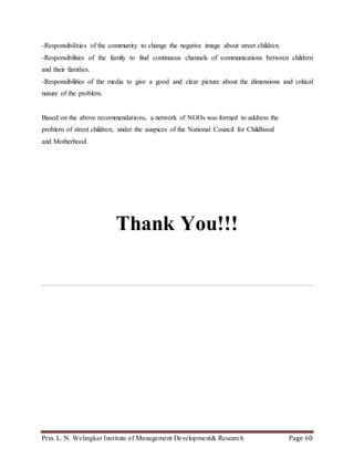 Prin. L. N. Welingkar Institute of Management Development& Research Page 60
-Responsibilities of the community to change the negative image about street children.
-Responsibilities of the family to find continuous channels of communications between children
and their families.
-Responsibilities of the media to give a good and clear picture about the dimensions and critical
nature of the problem.
Based on the above recommendations, a network of NGOs was formed to address the
problem of street children, under the auspices of the National Council for Childhood
and Motherhood.
Thank You!!!
 