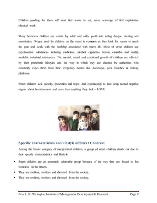 Prin. L. N. Welingkar Institute of Management Development& Research Page 7
Children pending for them self must find waste to eat, some scavenge of find exploitative
physical work.
Many homeless children are entails by adult and older youth into selling drogue, stealing and
prostitution. Drogue used by children on the street is common as they look for means to numb
the pain and deals with the hardship associated with street life. Most of street children use
psychoactive substances including medicines, alcohol, cigarettes, heroin, cannabis and readily
available industrial substances. The mental, social and emotional growth of children are affected
by their pneumatic lifestyles and the way in which they are chastise by authorities who
constantly expel them from their temporary homes like doorways, park benches & railway
platforms.
Street children lack security, protection and hope. And continuously to face deep rooted negative
stigma about homelessness and more than anything they lack – LOVE.
Specific characteristics and lifestyle of Street Children:
Among the broad category of marginalized children, a group of street children stands out due to
their specific characteristics and lifestyle
 Street children are an extremely vulnerable group because of the way they are forced to live
homeless on the streets.
 They are roofless, rootless and alienated from the society.
 They are roofless, rootless and alienated from the society.
 