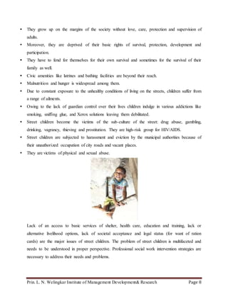 Prin. L. N. Welingkar Institute of Management Development& Research Page 8
 They grow up on the margins of the society without love, care, protection and supervision of
adults.
 Moreover, they are deprived of their basic rights of survival, protection, development and
participation.
 They have to fend for themselves for their own survival and sometimes for the survival of their
family as well.
 Civic amenities like latrines and bathing facilities are beyond their reach.
 Malnutrition and hunger is widespread among them.
 Due to constant exposure to the unhealthy conditions of living on the streets, children suffer from
a range of ailments.
 Owing to the lack of guardian control over their lives children indulge in various addictions like
smoking, sniffing glue, and Xerox solutions leaving them debilitated.
 Street children become the victims of the sub-culture of the street: drug abuse, gambling,
drinking, vagrancy, thieving and prostitution. They are high-risk group for HIV/AIDS.
 Street children are subjected to harassment and eviction by the municipal authorities because of
their unauthorized occupation of city roads and vacant places.
 They are victims of physical and sexual abuse.
Lack of an access to basic services of shelter, health care, education and training, lack or
alternative livelihood options, lack of societal acceptance and legal status (for want of ration
cards) are the major issues of street children. The problem of street children is multifaceted and
needs to be understood in proper perspective. Professional social work intervention strategies are
necessary to address their needs and problems.
 