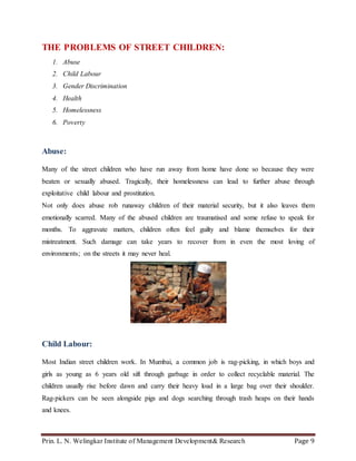 Prin. L. N. Welingkar Institute of Management Development& Research Page 9
THE PROBLEMS OF STREET CHILDREN:
1. Abuse
2. Child Labour
3. Gender Discrimination
4. Health
5. Homelessness
6. Poverty
Abuse:
Many of the street children who have run away from home have done so because they were
beaten or sexually abused. Tragically, their homelessness can lead to further abuse through
exploitative child labour and prostitution.
Not only does abuse rob runaway children of their material security, but it also leaves them
emotionally scarred. Many of the abused children are traumatised and some refuse to speak for
months. To aggravate matters, children often feel guilty and blame themselves for their
mistreatment. Such damage can take years to recover from in even the most loving of
environments; on the streets it may never heal.
Child Labour:
Most Indian street children work. In Mumbai, a common job is rag-picking, in which boys and
girls as young as 6 years old sift through garbage in order to collect recyclable material. The
children usually rise before dawn and carry their heavy load in a large bag over their shoulder.
Rag-pickers can be seen alongside pigs and dogs searching through trash heaps on their hands
and knees.
 