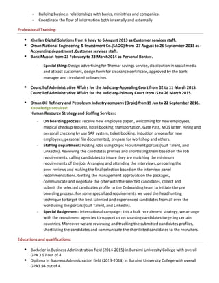 - Building business relationships with banks, ministries and companies.
- Coordinate the flow of information both internally and externally.
Professional Training:
 Khellan Digital Solutions from 6 Juley to 6 August 2013 as Customer services staff.
 Oman National Engineering & Investment Co.(SAOG) from 27 August to 26 September 2013 as :
Accounting department ,Customer services staff.
 Bank Muscat from 23 February to 23 March2014 as Personal Banker.
- Special thing: Design advertising for Themar savings service, distribution in social media
and attract customers, design form for clearance certificate, approved by the bank
manager and circulated to branches.
 Council of Administrative Affairs for the Judiciary-Appealing Court from 02 to 11 March 2015.
Council of Administrative Affairs for the Judiciary-Primary Court from15 to 26 March 2015.
 Oman Oil Refinery and Petroleum Industry company (Orpic) from19 Jun to 22 September 2016.
Knowledge acquired:
Human Resource Strategy and Staffing Services:
- On boarding process: receive new employee paper , welcoming for new employees,
medical checkup request, hotel booking, transportation, Gate Pass, MOS latter, Hiring and
personal checking by use SAP system, ticket booking, induction process for new
employees, personal file documented, prepare for workshop and others.
- Staffing department: Posting Jobs using Orpic recruitment portals (Gulf Talent, and
LinkedIn), Reviewing the candidates profiles and shortlisting them based on the Job
requirements, calling candidates to insure they are matching the minimum
requirements of the job. Arranging and attending the interviews, preparing the
peer reviews and making the final selection based on the interview panel
recommendations. Getting the management approvals on the packages,
communicate and negotiate the offer with the selected candidates, collect and
submit the selected candidates profile to the Onboarding team to initiate the pre
boarding process. For some specialized requirements we used the headhunting
technique to target the best talented and experienced candidates from all over the
word using the portals (Gulf Talent, and LinkedIn).
- Special Assignment: International campaign: this a bulk recruitment strategy, we arrange
with the recruitment agencies to support us on sourcing candidates targeting certain
countries. Moreover we are reviewing and tracking the submitted candidates profiles,
shortlisting the candidates and communicate the shortlisted candidates to the recruiters.
Educations and qualifications:
 Bachelor in Business Administration field (2014-2015) in Buraimi University College with overall
GPA 3.97 out of 4.
 Diploma in Business Administration field (2013-2014) in Buraimi University College with overall
GPA3.94 out of 4.
 
