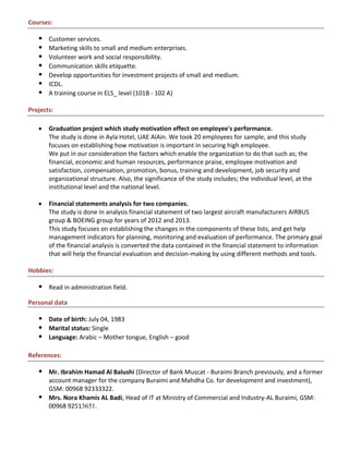 Courses:
 Customer services.
 Marketing skills to small and medium enterprises.
 Volunteer work and social responsibility.
 Communication skills etiquette.
 Develop opportunities for investment projects of small and medium.
 ICDL.
 A training course in ELS_ level (101B - 102 A)
Projects:
 Graduation project which study motivation effect on employee's performance.
The study is done in Ayla Hotel, UAE AlAin. We took 20 employees for sample, and this study
focuses on establishing how motivation is important in securing high employee.
We put in our consideration the factors which enable the organization to do that such as; the
financial, economic and human resources, performance praise, employee motivation and
satisfaction, compensation, promotion, bonus, training and development, job security and
organizational structure. Also, the significance of the study includes; the individual level, at the
institutional level and the national level.
 Financial statements analysis for two companies.
The study is done in analysis financial statement of two largest aircraft manufacturers AIRBUS
group & BOEING group for years of 2012 and 2013.
This study focuses on establishing the changes in the components of these lists, and get help
management indicators for planning, monitoring and evaluation of performance. The primary goal
of the financial analysis is converted the data contained in the financial statement to information
that will help the financial evaluation and decision-making by using different methods and tools.
Hobbies:
 Read in administration field.
Personal data
 Date of birth: July 04, 1983
 Marital status: Single
 Language: Arabic – Mother tongue, English – good
References:
 Mr. Ibrahim Hamad Al Balushi (Director of Bank Muscat - Buraimi Branch previously, and a former
account manager for the company Buraimi and Mahdha Co. for development and investment),
GSM: 00968 92333322.
 Mrs. Nora Khamis AL Badi, Head of IT at Ministry of Commercial and Industry-AL Buraimi, GSM:
00968 92513651.
 