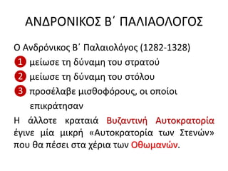 ΑΝΔΡΟΝΙΚΟΣ Β΄ ΠΑΛΙΑΟΛΟΓΟΣ
Ο Ανδρόνικος Β΄ Παλαιολόγος (1282-1328)
❶ μείωσε τη δύναμη του στρατού
❷ μείωσε τη δύναμη του στόλου
❸ προσέλαβε μισθοφόρους, οι οποίοι
επικράτησαν
Η άλλοτε κραταιά Βυζαντινή Αυτοκρατορία
έγινε μία μικρή «Αυτοκρατορία των Στενών»
που θα πέσει στα χέρια των Οθωμανών.
 