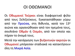 ΟΙ ΟΘΩΜΑΝΟΙ
Οι Οθωμανοί Τούρκοι είναι διαφορετικό φύλο
από τους Σελτζούκους. Εγκαταστάθηκαν γύρω
από την Προύσα, στη Βιθυνία, κατά τον 13ο
αιώνα και οργανώθηκαν από τον ηγεμόνα τους,
σουλτάνο Οθμάν ή Οσμάν, από τον οποίο και
πήραν το όνομά τους.
Μετά την κατάργηση των βυζαντινών ακριτών οι
Οθωμανοί μπόρεσαν σταδιακά να κατακτήσουν
όλη τη Μικρά Ασία.
 