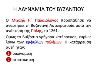 Η ΑΔΥΝΑΜΙΑ ΤΟΥ ΒΥΖΑΝΤΙΟΥ
Ο Μιχαήλ Η΄ Παλαιολόγος προσπάθησε να
αναστήσει τη Βυζαντινή Αυτοκρατορία μετά την
ανάκτηση της Πόλης, το 1261.
Όμως το Βυζάντιο γρήγορα κατέρρευσε, κυρίως
λόγω των εμφυλίων πολέμων. Η κατάρρευση
αυτή ήταν:
❶ οικονομική
❷ στρατιωτική
 