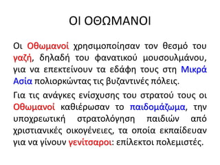 ΟΙ ΟΘΩΜΑΝΟΙ
Οι Οθωμανοί χρησιμοποίησαν τον θεσμό του
γαζή, δηλαδή του φανατικού μουσουλμάνου,
για να επεκτείνουν τα εδάφη τους στη Μικρά
Ασία πολιορκώντας τις βυζαντινές πόλεις.
Για τις ανάγκες ενίσχυσης του στρατού τους οι
Οθωμανοί καθιέρωσαν το παιδομάζωμα, την
υποχρεωτική στρατολόγηση παιδιών από
χριστιανικές οικογένειες, τα οποία εκπαίδευαν
για να γίνουν γενίτσαροι: επίλεκτοι πολεμιστές.
 