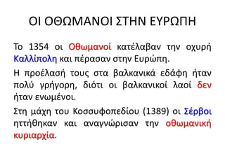 ΟΙ ΟΘΩΜΑΝΟΙ ΣΤΗΝ ΕΥΡΩΠΗ
Το 1354 οι Οθωμανοί κατέλαβαν την οχυρή
Καλλίπολη και πέρασαν στην Ευρώπη.
Η προέλασή τους στα βαλκανικά εδάφη ήταν
πολύ γρήγορη, διότι οι βαλκανικοί λαοί δεν
ήταν ενωμένοι.
Στη μάχη του Κοσσυφοπεδίου (1389) οι Σέρβοι
ηττήθηκαν και αναγνώρισαν την οθωμανική
κυριαρχία.
 