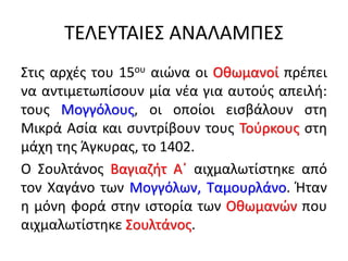 ΤΕΛΕΥΤΑΙΕΣ ΑΝΑΛΑΜΠΕΣ
Στις αρχές του 15ου αιώνα οι Οθωμανοί πρέπει
να αντιμετωπίσουν μία νέα για αυτούς απειλή:
τους Μογγόλους, οι οποίοι εισβάλουν στη
Μικρά Ασία και συντρίβουν τους Τούρκους στη
μάχη της Άγκυρας, το 1402.
Ο Σουλτάνος Βαγιαζήτ A΄ αιχμαλωτίστηκε από
τον Χαγάνο των Μογγόλων, Ταμουρλάνο. Ήταν
η μόνη φορά στην ιστορία των Οθωμανών που
αιχμαλωτίστηκε Σουλτάνος.
 