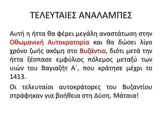 ΤΕΛΕΥΤΑΙΕΣ ΑΝΑΛΑΜΠΕΣ
Αυτή η ήττα θα φέρει μεγάλη αναστάτωση στην
Οθωμανική Αυτοκρατορία και θα δώσει λίγο
χρόνο ζωής ακόμη στο Βυζάντιο, διότι μετά την
ήττα ξέσπασε εμφύλιος πόλεμος μεταξύ των
υιών του Βαγιαζήτ Α΄, που κράτησε μέχρι το
1413.
Οι τελευταίοι αυτοκράτορες του Βυζαντίου
στράφηκαν για βοήθεια στη Δύση. Μάταια!
 