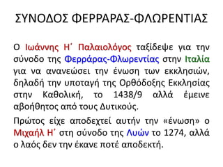 ΣΥΝΟΔΟΣ ΦΕΡΡΑΡΑΣ-ΦΛΩΡΕΝΤΙΑΣ
Ο Ιωάννης Η΄ Παλαιολόγος ταξίδεψε για την
σύνοδο της Φερράρας-Φλωρεντίας στην Ιταλία
για να ανανεώσει την ένωση των εκκλησιών,
δηλαδή την υποταγή της Ορθόδοξης Εκκλησίας
στην Καθολική, το 1438/9 αλλά έμεινε
αβοήθητος από τους Δυτικούς.
Πρώτος είχε αποδεχτεί αυτήν την «ένωση» ο
Μιχαήλ Η΄ στη σύνοδο της Λυών το 1274, αλλά
ο λαός δεν την έκανε ποτέ αποδεκτή.
 