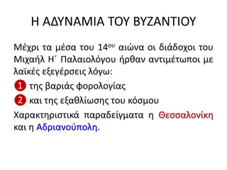 Η ΑΔΥΝΑΜΙΑ ΤΟΥ ΒΥΖΑΝΤΙΟΥ
Μέχρι τα μέσα του 14ου αιώνα οι διάδοχοι του
Μιχαήλ Η΄ Παλαιολόγου ήρθαν αντιμέτωποι με
λαϊκές εξεγέρσεις λόγω:
❶ της βαριάς φορολογίας
❷ και της εξαθλίωσης του κόσμου
Χαρακτηριστικά παραδείγματα η Θεσσαλονίκη
και η Αδριανούπολη.
 