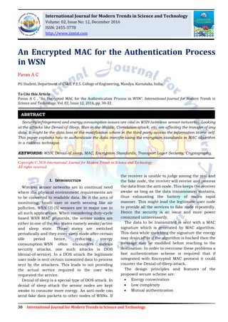 30 International Journal for Modern Trends in Science and Technology
An Encrypted MAC for the Authentication Process
in WSN
Pavan A C
PG Student, Department of CS&E, P.E.S. College of Engineering, Mandya, Karnataka, India.
To Cite this Article
Pavan A C , “An Encrypted MAC for the Authentication Process in WSN”, International Journal for Modern Trends in
Science and Technology, Vol. 02, Issue 12, 2016, pp. 30-32.
Security infringement and energy consumption issues are vital in WSN (wireless sensor networks). Looking
at the attacks like Denial-of-Sleep, Man-in-the-Middle, Correlation attack, etc, are affecting the transfer of any
data. It might be the data loss or the modification where in the third party access the information to one self.
This paper explains how to authenticate the data transfer using the encryption standards in MAC algorithm
in a riskless technique.
KEYWORDS: WSN, Denial-of sleep, MAC, Encryption Standards, Transport Layer Security, Cryptography.
Copyright © 2016 International Journal for Modern Trends in Science and Technology
All rights reserved.
I. INTRODUCTION
Wireless sensor networks are in continual need
where the physical environment requirements are
to be converted to readable data. Be it the area of
monitoring, heath care or earth sensing like air
pollution, WSN [2]-[5] sensors are in major use in
all such applications. When considering duty-cycle
based WSN MAC protocols, the sensor nodes are
either in one of the two states namely awake/active
and sleep state. These states are switched
periodically and they enter sleep mode after certain
idle period hence, reducing energy
consumption.WSN often encounters various
security attacks, one such attacks is DOS
(denial-of-service). In a DOS attack the legitimate
user node is sent certain unwanted data to process
sent by the attackers. This leads to not providing
the actual service required to the user who
requested the service.
Denial of sleep is a special type of DOS attack. In
denial of sleep attack the sensor nodes are kept
awake to consume more energy. An anti-node can
send fake data packets to other nodes of WSNs. If
the receiver is unable to judge among the real and
the fake node, the receiver will receive and process
the data from the anti-node. This keeps the receiver
awake as long as the data transmission sustains,
thus exhausting the battery of nodes rapid
manner. This might lead the legitimate user node
to provide all the services to fake node repeatedly.
Hence the security is an issue and more power
consumed unnecessarily.
The data to be transmitted is sent with a MAC
signature which is generated by MAC algorithm.
This data while matching the signature the energy
may drain off or if the algorithm is hacked then the
message may be modified before reaching to the
destination. In order to overcome these problems a
fast authentication scheme is required that if
integrated with Encrypted MAC protocol it could
counter the Denial-of-Sleep attack.
The design principles and features of the
proposed secure scheme are:
 Energy conservation
 Low complexity
 Mutual authentication
ABSTRACT
International Journal for Modern Trends in Science and Technology
Volume: 02, Issue No: 12, December 2016
ISSN: 2455-3778
http://www.ijmtst.com
 