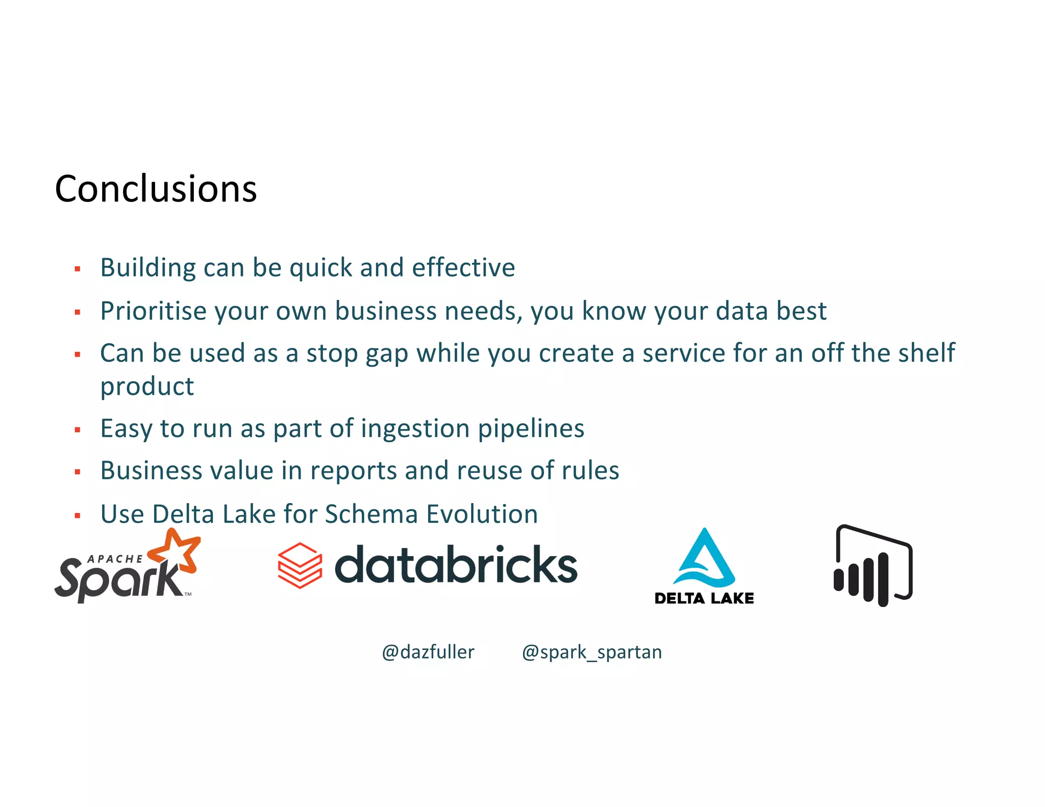 Conclusions
▪ Building can be quick and effective
▪ Prioritise your own business needs, you know your data best
▪ Can be used as a stop gap while you create a service for an off the shelf
product
▪ Easy to run as part of ingestion pipelines
▪ Business value in reports and reuse of rules
▪ Use Delta Lake for Schema Evolution
@dazfuller @spark_spartan
 