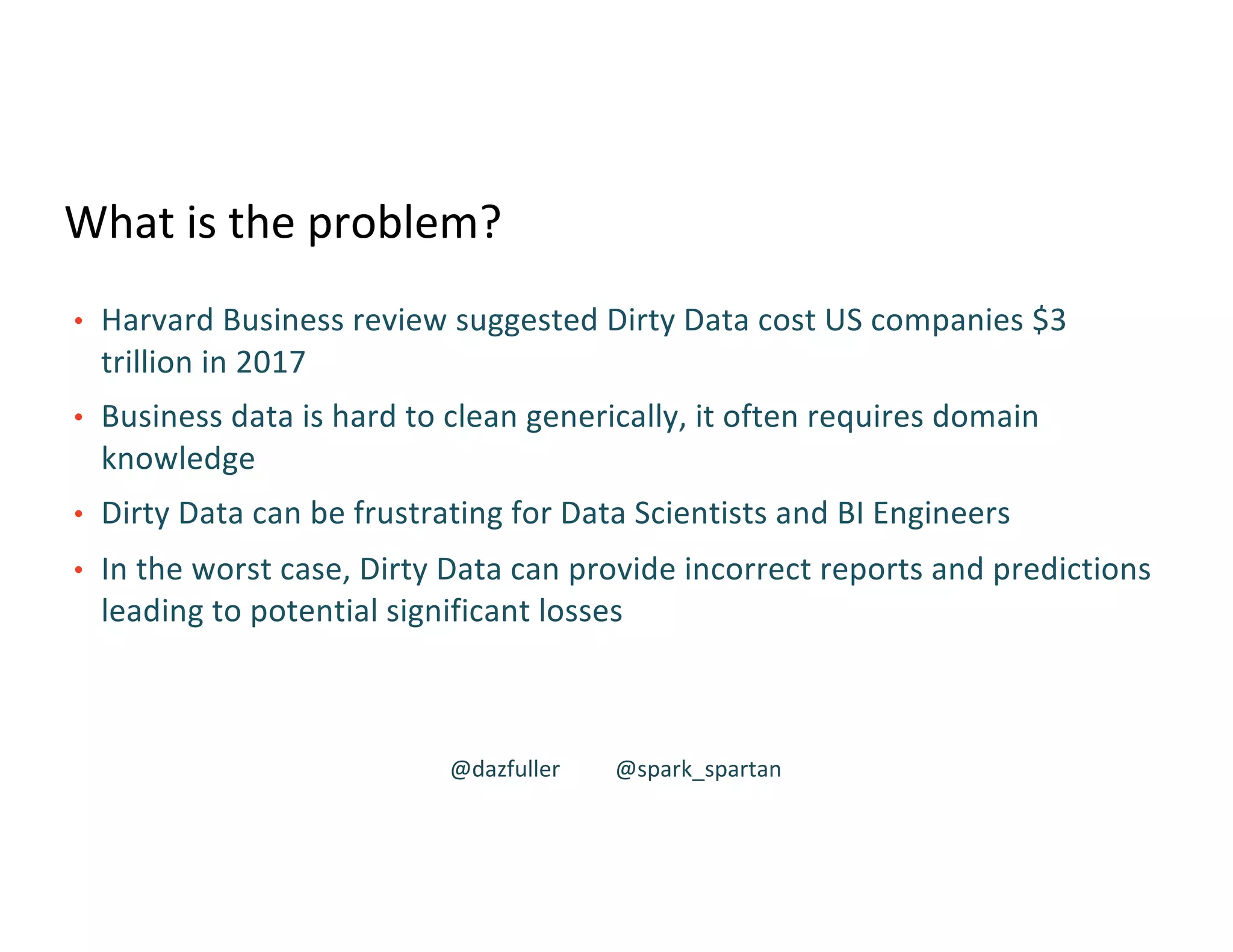 What is the problem?
• Harvard Business review suggested Dirty Data cost US companies $3
trillion in 2017
• Business data is hard to clean generically, it often requires domain
knowledge
• Dirty Data can be frustrating for Data Scientists and BI Engineers
• In the worst case, Dirty Data can provide incorrect reports and predictions
leading to potential significant losses
@dazfuller @spark_spartan
 