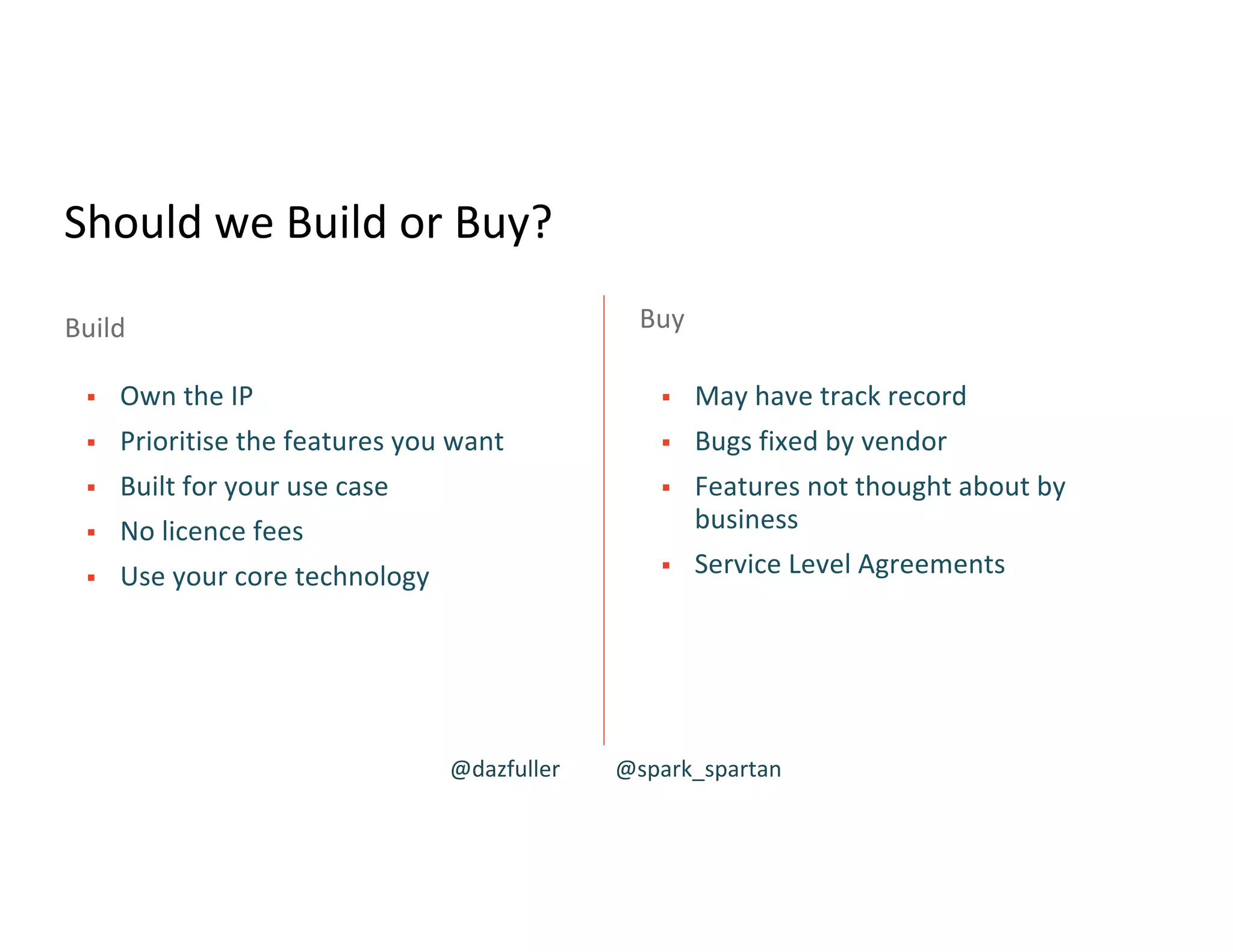 Should we Build or Buy?
§ Own the IP
§ Prioritise the features you want
§ Built for your use case
§ No licence fees
§ Use your core technology
§ May have track record
§ Bugs fixed by vendor
§ Features not thought about by
business
§ Service Level Agreements
Buy
Build
@dazfuller @spark_spartan
 