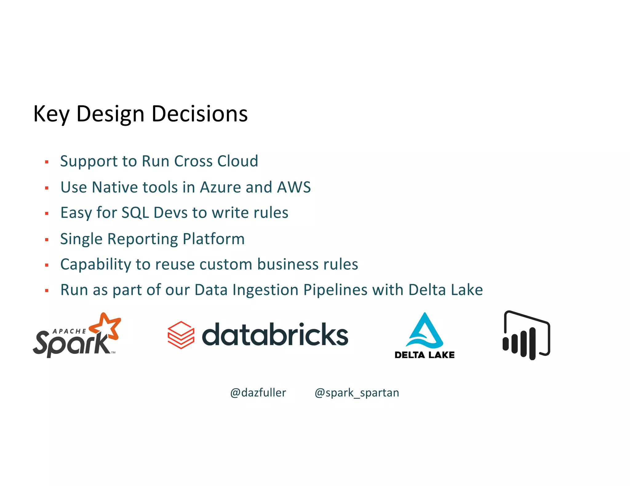 Key Design Decisions
▪ Support to Run Cross Cloud
▪ Use Native tools in Azure and AWS
▪ Easy for SQL Devs to write rules
▪ Single Reporting Platform
▪ Capability to reuse custom business rules
▪ Run as part of our Data Ingestion Pipelines with Delta Lake
@dazfuller @spark_spartan
 