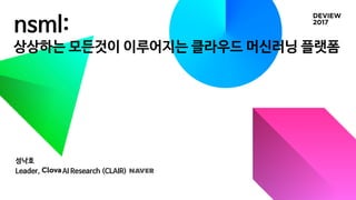 nsml:
상상하는 모든것이 이루어지는 클라우드 머신러닝 플랫폼
성낙호
Leader, Clova AI Research (CLAIR), Naver
 