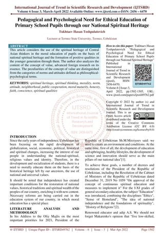 International Journal of Trend in Scientific Research and Development (IJTSRD)
Volume 6 Issue 3, March-April 2022 Available Online: www.ijtsrd.com e-ISSN: 2456 – 6470
@ IJTSRD | Unique Paper ID – IJTSRD49762 | Volume – 6 | Issue – 3 | Mar-Apr 2022 Page 1502
Pedagogical and Psychological Need for Ethical Education of
Primary School Pupils through our National Spiritual Heritage
Tukhtaev Hasan Toshpulatovich
Lecturer at Termez State University, Termez, Uzbekistan
ABSTRACT
This article considers the use of the spiritual heritage of Central
Asian thinkers in the moral education of pupils on the basis of
national spiritual heritage and the formation of positive qualities in
the younger generation through them. The author also analyzes the
content of the concept of value, advanced foreign research on its
essence. The peculiarities of the concept of value are distinguished
from the categories of norms and attitudes defined as philosophical-
psychological terms.
KEYWORDS: spiritual heritage, spiritual thinking, morality, norm,
attitude, neighborhood, public cooperation, moral maturity, honesty,
faith, conscience, spiritual qualities
How to cite this paper: Tukhtaev Hasan
Toshpulatovich "Pedagogical and
Psychological Need for Ethical
Education of Primary School Pupils
through our National Spiritual Heritage"
Published in
International
Journal of Trend in
Scientific Research
and Development
(ijtsrd), ISSN:
2456-6470,
Volume-6 | Issue-3,
April 2022, pp.1502-1505, URL:
www.ijtsrd.com/papers/ijtsrd49762.pdf
Copyright © 2022 by author (s) and
International Journal of Trend in
Scientific Research and Development
Journal. This is an
Open Access article
distributed under the
terms of the Creative Commons
Attribution License (CC BY 4.0)
(http://creativecommons.org/licenses/by/4.0)
INTRODUCTION
Since the early years of independence, Uzbekistan has
been focusing on the rapid development of
globalization, social, economic, political, historical
and spiritual changes, increasing the interest of our
people in understanding the national-spiritual,
religious values and identity. Therefore, in the
development and socialization of students, there is a
need to morally educate them on the basis of the
historical heritage left by our ancestors, the use of
national and universal values.
It should be noted that independence has created
important conditions for the restoration of national
values, historical traditions and spiritual wealth of the
peoples of our country, enriching it with new content.
Necessary reforms are being carried out in the
education system of our country, in which moral
education has a special place.
LITERATURE ANALYSIS AND
METHODOLOGY
In his Address to the Oliy Majlis on the most
important priorities for 2021, President of the
Republic of Uzbekistan Sh.M.Mirziyoev said: we
need to create an environment and conditions. At the
same time, first of all, the development of education
and upbringing, healthy lifestyles, the development of
science and innovation should serve as the main
pillars of our national idea"[1].
To achieve these goals, a number of decrees and
resolutions of the President of the Republic of
Uzbekistan, including the Resolution of the Cabinet
of Ministers of the Republic of Uzbekistan dated
December 31, 2019 No 1059 "On approval of the
concept of continuous spiritual education and
measures to implement it" For the I-XI grades of
general secondary education, the subject "Education"
was introduced, combining the disciplines "Ethics",
"Sense of Homeland", "The idea of national
independence and the foundations of spirituality",
"History of Religions"[2].
Renowned educator and adip A.S. We should not
forget Makarenko's opinion that "five low-skilled,
IJTSRD49762
 