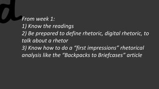 From week 1:
1) Know the readings
2) Be prepared to define rhetoric, digital rhetoric, to
talk about a rhetor
3) Know how to do a “first impressions” rhetorical
analysis like the “Backpacks to Briefcases” article
 