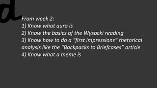 From week 2:
1) Know what aura is
2) Know the basics of the Wysocki reading
3) Know how to do a “first impressions” rhetorical
analysis like the “Backpacks to Briefcases” article
4) Know what a meme is
 