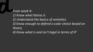 From week 4:
1) Know what Kairos is
2) Understand the basics of semiotics
3) Know enough to defend a color choice based on
theory
4) Know what is and isn’t legal in terms of IP
 