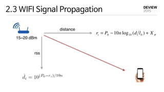 2.3 WIFI Signal Propagation
distance
rss
15~20 dBm
Previous studies show that the indoor
law: σXldnPri +−= )(log10 0100
, w
strength at the distance l0 from tran
represents the shadow noise and is mo
standard deviation σ dB [Rappa96].
depends on the surrounding environm
measurement position, the distance idˆ
(2.1)
ous studies show that the indoor pathloss model follows the distance power
σXldnPri +−= )(log10 0100
, where ri is the RSS in dB, P0 the signal
th at the distance l0 from transmitter, and n the pathloss exponent. Xσ
ents the shadow noise and is modeled as a normal random variable with the
ard deviation σ dB [Rappa96]. Typically, l0 is set to 1 m. The value of n
ds on the surrounding environments. Given the measurement ri at the ith
urement position, the distance idˆ from AP can be estimated as:
(2.2)
 
