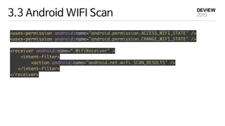 3.3 Android WIFI Scan
<uses-permission android:name="android.permission.ACCESS_WIFI_STATE" /> 
<uses-permission android:name="android.permission.CHANGE_WIFI_STATE" /> 
<receiver android:name=“.WifiReceiver" > 
<intent-filter> 
<action android:name="android.net.wifi.SCAN_RESULTS" /> 
</intent-filter> 
</receiver> 
 