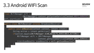 3.3 Android WIFI Scan
final WifiManager wifi =
(WifiManager) context.getSystemService(Context.WIFI_SERVICE); 
wifi.startScan();
public class WifiReceiver extends BroadcastReceiver {
…
public void onReceive(Context context, Intent intent) { 
String action = intent.getAction(); 
if(action.equals(WifiManager.SCAN_RESULTS_AVAILABLE_ACTION)) {
WifiManager wifi = (WifiManager)
context.getSystemService(Context.WIFI_SERVICE); 
List<ScanResult> scanResults = wifi.getScanResults(); 
}
}
}
 