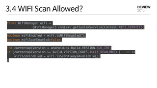3.4 WIFI Scan Allowed?
final WifiManager wifi =
(WifiManager) context.getSystemService(Context.WIFI_SERVICE);
 
boolean wifiEnabled = wifi.isWifiEnabled(); 
boolean wifiScanEnabled=false; 
 
int currentapiVersion = android.os.Build.VERSION.SDK_INT; 
if (currentapiVersion >= Build.VERSION_CODES.JELLY_BEAN_MR2) { // 18 
wifiScanEnabled = wifi.isScanAlwaysAvailable(); 
}
 