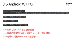 3.5 Android WIFI OFF
final WifiManager wifi =
(WifiManager) context.getSystemService(Context.WIFI_SERVICE);
 
wifi.setWifiEnabled(true);
wifi.startScan();
wifi.setWifiEnabled(false);
==> WIFI ON 이 되지 않는 현상 발생

==> LG G2의 경우 2.4GHz 대역만 scan 되는 현상 발생

==> 생각보다 큰 power 소모가 발생한다
 