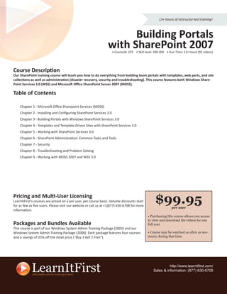 13+ hours of instructor-led training!



                                                                      Building Portals
                                                                with SharePoint 2007
                                                                    • CourseId: 225 • Skill level: 100-300 • Run Time: 13+ hours (93 videos)




Course Description
Our SharePoint training course will teach you how to do everything from building team portals with templates, web parts, and site
collections as well as administration (disaster recovery, security and troubleshooting). This course features both Windows Share-
Point Services 3.0 (WSS) and Microsoft Oﬃce SharePoint Server 2007 (MOSS).

Table of Contents

    Chapter 1 - Microsoft Oﬃce Sharepoint Services (MOSS)
    Chapter 2 - Installing and Conﬁguring SharePoint Services 3.0
    Chapter 3 - Building Portals with Windows SharePoint Services 3.0
    Chapter 4 - Templates and Template-Driven Sites with SharePoint Services 3.0
    Chapter 5 - Working with SharePoint Services 3.0
    Chapter 6 - SharePoint Administration: Common Tasks and Tools
    Chapter 7 - Security
    Chapter 8 - Troubleshooting and Problem Solving
    Chapter 9 - Working with MOSS 2007 and WSS 3.0




Pricing and Multi-User Licensing
LearnItFirst’s courses are priced on a per user, per course basis. Volume discounts start
for as few as ﬁve users. Please visit our website or call us at +1(877) 630-6708 for more
                                                                                                  $99.95      per user
information.
                                                                                             • Purchasing this course allows you access
                                                                                             to view and download the videos for one
Packages and Bundles Available                                                               full year
This course is part of our Windows System Admin Training Package (2003) and our
Windows System Admin Training Package (2008). Each package features four courses             • Course may be watched as often as nec-
and a savings of 25% oﬀ the retail price (“Buy 3 Get 1 Free”).                               essary during that time




                                                                                                           http://www.learnitﬁrst.com/
                                                                                                 Sales & information: (877) 630-6708
 