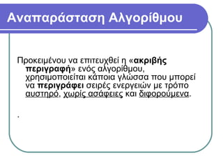 Αναπαράσταση Αλγορίθμου
Προκειμένου να επιτευχθεί η «ακριβής
περιγραφή» ενός αλγορίθμου,
χρησιμοποιείται κάποια γλώσσα που μπορεί
να περιγράφει σειρές ενεργειών με τρόπο
αυστηρό, χωρίς ασάφειες και διφορούμενα.
.
 