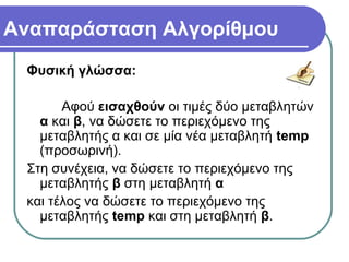 Αναπαράσταση Αλγορίθμου
Φυσική γλώσσα:
Αφού εισαχθούν οι τιμές δύο μεταβλητών
α και β, να δώσετε το περιεχόμενο της
μεταβλητής α και σε μία νέα μεταβλητή temp
(προσωρινή).
Στη συνέχεια, να δώσετε το περιεχόμενο της
μεταβλητής β στη μεταβλητή α
και τέλος να δώσετε το περιεχόμενο της
μεταβλητής temp και στη μεταβλητή β.
 