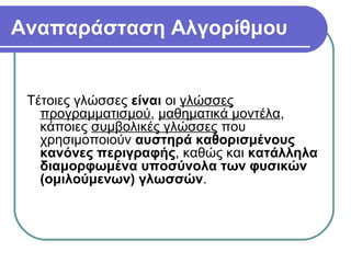 Αναπαράσταση Αλγορίθμου
Τέτοιες γλώσσες είναι οι γλώσσες
προγραμματισμού, μαθηματικά μοντέλα,
κάποιες συμβολικές γλώσσες που
χρησιμοποιούν αυστηρά καθορισμένους
κανόνες περιγραφής, καθώς και κατάλληλα
διαμορφωμένα υποσύνολα των φυσικών
(ομιλούμενων) γλωσσών.
 