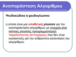 Αναπαράσταση Αλγορίθμου
Ψευδοκώδικα ή ψευδογλώσσα:
η οποία είναι μια υποθετική γλώσσα για την
αναπαράσταση αλγορίθμων με στοιχεία από
κάποιες γλώσσες προγραμματισμού,
παραλείποντας λεπτομέρειες που δεν είναι
ουσιαστικές για την ανθρώπινη κατανόηση του
αλγορίθμου.
 