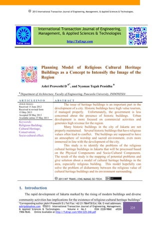 2013 International Transaction Journal of Engineering, Management, & Applied Sciences & Technologies.

International Transaction Journal of Engineering,
Management, & Applied Sciences & Technologies
http://TuEngr.com

Planning Model of Religious Cultural Heritage
Buildings as a Concept to Intensify the Image of the
Region
Ashri Prawesthi D
a

a*

, and Nyoman Teguh Prasidha

a

Department of Architecture, Faculty of Engineering, Pancasila University, INDONESIA

ARTICLEINFO

ABSTRACT

Article history:
Received 13 June 2012
Received in revised form
15 May 2013
Accepted 20 May 2013
Available online 23 May 2013

The issue of heritage buildings is an important part in the
development of a city. Historic buildings have high value tourism,
if managed properly. Unfortunately, the government is less
concerned about the presence of historic buildings. Urban
development is more focused on commercial activities and
generates high revenue for the region.
Many historic buildings in the city of Jakarta are not
properly maintained. Several historic buildings that have religious
values often lead to conflict. The buildings are supposed to have
an atmosphere of worship and sacred environment, even more
immersed in line with the development of the city.
This study is to identify the problems of the religious
cultural heritage buildings in Jakarta that will be processed based
on the Physical Components and Socio-Cultural Components.
The result of the study is the mapping of potential problems and
give solution about a model of cultural heritage buildings in the
area, especially religious building. This model hopefully can
solve the problem of disharmony between the religious value of
cultural heritage buildings and its environment surrounding.

Keywords:
Religious Building;
Cultural Heritage;
Conservation;
Socio-cultural effect.

2013 INT TRANS J ENG MANAG SCI TECH.

1. Introduction 
The rapid development of Jakarta marked by the rising of modern buildings and diverse
community activities has implications for the existence of religious cultural heritage buildings’
*Corresponding author (Ashri Prawesthi D.) Tel/Fax: +62-21-7864730 Ext.106. E-mail addresses:
ashripd@yahoo.com
2013 International Transaction Journal of Engineering, Management,
& Applied Sciences & Technologies.
Volume 4 No.3
ISSN 2228-9860
eISSN
1906-9642. Online Available at http://TuEngr.com/V04/225-240.pdf

225

 