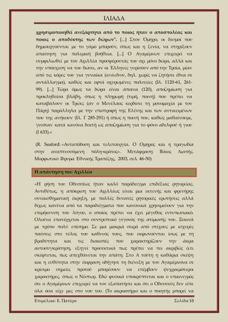 ΙΛΙΑΔΑ
Επιμέλεια: Ε. Πατέρα Σελίδα 10
χρησιμοποιηθεί ανεξάρτητα από το ποιος ήταν ο αποστολέας και
ποιος ο αποδέκτης των δώρων". [...] Στον Όμηρο, οι δεσμοί που
δημιουργούνται με το γάμο μπορούν, όπως και η ξενία, να στηρίξουν
απαίτηση για πολεμική βοήθεια. [...] Ο Αγαμέμνων επιχειρεί να
συμφιλιωθεί με τον Αχιλλέα προσφέροντάς του όχι μόνο δώρα, αλλά και
την υπόσχεση να του δώσει, αν οι Έλληνες γυρίσουν από την Τροία, μίαν
από τις κόρες του για γυναίκα (ανάεδνον, δηλ. χωρίς να ζητήσει έδνα σε
αντάλλαγμα), καθώς και εφτά οχυρωμένες πολιτείες (Ιλ. 1120-61, 261-
99). [...] Τώρα όμως τα δώρα είναι άποινα (120), αποζημίωση για
προκληθείσα βλάβη, όπως η πληρωμή (τιμή, ποινή) που πρέπει να
καταβάλουν οι Τρώες (αν ο Μενέλαος κερδίσει τη μονομαχία με τον
Πάρη) παράλληλα με την επιστροφή της Ελένης και των αντικειμένων
που της ανήκουν (Ιλ. Γ 285-291) ή όπως η ποινή που, καθώς μαθαίνουμε,
γινόταν κατά κανόνα δεκτή ως αποζημίωση για το φόνο αδελφού ή γιου
(Ι 633).»
(R. Seaford: «Ανταπόδοση και τελετουργία. O Ομηρος και η τραγωδία
στην αναπτυσσόμενη πόλη-κράτος». Μετάφραση: Βάιος Λιαπής.
Μορφωτικό Ιδρυμα Εθνικής Τραπέζης, 2003, σελ. 46-50)
Η απάντηση του Αχιλλέα
«Η ρήση του Οδυσσέως ήταν καλό παράδειγμα επιδέξιας ρητορείας.
Αντιθέτως, η απόκριση του Αχιλλέως είναι μια εκτενής και φρενήρης
συναισθηματική έκρηξη, με πολλές δυνατές ρητορικές ερωτήσεις αλλά
δίχως κανένα από τα παραδείγματα που κανονικά χρησιμεύουν για την
επιμήκυνση του λόγου, ο οποίος πρέπει να έχει μέγεθος εντυπωσιακό.
Ολοένα επανέρχεται στο συντριπτικό γεγονός της ατίμωσής του. Ξεκινά
με τρόπο πολύ επίσημο. Σε μια μακριά σειρά από στίχους με ισχυρές
παύσεις στο τέλος του καθενός τους, που εκφωνούνται ίσως με τη
βραδύτητα και τις διακοπές που χαρακτηρίζουν την άκρα
αυτοσυγκράτηση, εξηγεί προσεκτικά πως πρέπει να πει ακριβώς ό,τι
σκέφτεται, πως απεχθάνεται την απάτη. Στο Α τούτη η καθάρια σκέψη
και η ευθύτητα στην έκφραση οδήγησε τη διένεξη με τον Αγαμέμνονα σε
κρίσιμο σημείο, προτού μπορέσουν να επέμβουν ψυχραιμότεροι
χαρακτήρες, όπως ο Νέστωρ. Εδώ φυσικά υποκρύπτεται και ο υπαινιγμός
ότι ο Αγαμέμνων επιχειρεί να τον εξαπατήσει και ότι ο Οδυσσεύς δεν είπε
όλα όσα είχε μες στο νου του. (Το ακροατήριο και ο ποιητής μπορεί να
 