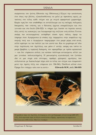 ΙΛΙΑΔΑ
Επιμέλεια: Ε. Πατέρα Σελίδα 11
σκέφτονται τον ψεύτη Οδυσσέα της Οδύσσειας.) Εξηγεί την κατάσταση
έτσι όπως την βλέπει, εξακολουθώντας να μιλεί με προτάσεις αργές, με
παύσεις στο τέλος κάθε στίχου και με συχνά αφοριστικό χαρακτήρα.
Καμία τιμή δεν του αποδόθηκε σε αντάλλαγμα για τις σκληρές πολεμικές
δοκιμασίες που υπέστη, και ο θάνατος έρχεται απαράλλαχτα και στο
γενναίο και στο δειλό (316-322)· τι νόημα έχει λοιπόν να περνάει κανείς
όλες αυτές τις κακουχίες για λογαριασμό της συζύγου ενός άλλου; Γίνεται
ακόμη πιο συγκεκριμένος: εκπόρθησε είκοσι τρεις πόλεις, έφερε τα
λάφυρα στον Αγαμέμνονα (ο οποίος είχε παραμείνει στην ασφάλεια της
σκηνής του), και ο Αγαμέμνων παραχώρησε ένα μικρό μέρος από αυτά,
αλλά κράτησε τα πιο πολλά για τον εαυτό του. Και το χειρότερο απ' όλα
στην περίπτωση του Αχιλλέως, και μόνο σ' αυτήν, ακόμη και τούτο το
μικρό βραβείο, η τιμητική διάκριση, του αφαιρέθηκε με τρόπο αρπακτικό
— και δεν επρόκειτο απλώς για κάποιο πολύτιμο αντικείμενο, αλλά για
μια γυναίκα πολυαγαπημένη. Η μανιασμένη αγανάκτησή του ξεσπάει
εδώ σε μια σειρά από σύντομες, σφοδρές ρητορικές ερωτήσεις που
απλώνονται με διασκελισμό πέρα από το τέλος του στίχου και σταματούν
μετά την πρώτη λέξη του επόμενου (στ. 336-341). Πουθενά αλλού στον
Όμηρο δεν υπάρχει κάτι σαν κι αυτό.» (Edwards M.W., σελ. 304-305)
Η πρεσβεία προς τον Αχιλλέα, λεπτομέρεια από ερυθρόμορφο αττικό σκύφο (480-470
π.Χ.). Από αριστερά προς τα δεξιά εικονίζονται ο Ερμής, κρατώντας το κηρύκειοο
Φοίνικαςκαι ο Οδυσσέας. Μουσείο Λούβρου
 