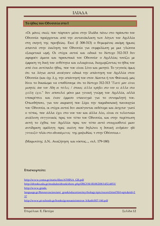 ΙΛΙΑΔΑ
Επιμέλεια: Ε. Πατέρα Σελίδα 12
Το ήθος του Οδυσσέα στο I
«Οι μόνες σκιές που πέφτουν μέσα στην Ιλιάδα πάνω στο πρόσωπο του
Οδυσσέα προέρχονται από την αντανάκλαση των λόγων του Αχιλλέα
στη σκηνή της πρεσβείας. Εκεί (Ι 308-313) ο θυμωμένος ακόμη ήρωας
απαντά στην έκκληση του Οδυσσέα για συμφιλίωση με μια γλώσσα
εξαιρετικά ωμή. Οι στίχοι αυτοί και ειδικά το δίστιχο 312-313 δεν
αφορούν άμεσα και προσωπικά τον Οδυσσέα· ο Αχιλλέας τονίζει με
έμφαση τη δική του ευθύτητα και ειλικρίνεια, διαχωρίζοντας το ήθος του
από ένα αντίπαλο ήθος, που του είναι ξένο και μισητό. Το γεγονός όμως
ότι τα λόγια αυτά ανοίγουν ειδικά την απάντηση του Αχιλλέα στον
Οδυσσέα (και όχι λ.χ. την απάντησή του στον Αίαντα ή τον Φοίνικα), μας
δίνει το δικαίωμα να υποθέσουμε ότι το δίστιχο 312-313 "Γιατί μου είναι
μισητός όσο του Άδη οι πύλες / όποιος άλλα κρύβει στο νου κι άλλα στα
χείλη έχει." δεν αποτελεί μόνο μια γενική γνώμη του Αχιλλέα, αλλά
υποκρύπτει και έναν έμμεσο υπαινιγμό για το συνομιλητή του.
Οπωσδήποτε, για τον ακροατή που ξέρει την παραδοσιακή πανουργία
του Οδυσσέα, οι στίχοι αυτοί δεν ακούγονται ουδέτερα και άσχετα· γιατί
ο τύπος, που άλλα έχει στο νου του και άλλα λέει, είναι σε τελευταία
ανάλυση συγγενικός προς τον τύπο του Οδυσσέα, και στην περίπτωση
αυτή το έχθος του Αχιλλέα προς τον τύπο αυτό στοιχειοθετεί μιαν
αντίδραση ομόλογη προς εκείνη που δηλώνει η δοτική ανδράσιν ηδέ
γυναιξίν πλάι στο οδυσσάμενος της ραψωδίας τ στην Οδύσσεια.»
(Μαρωνίτης Δ.Ν.. Αναζήτηση και νόστος..., σελ. 179-180)
Επισκεφτείτε:
http://www.ysma.gr/static/files/ATHINA_GR.pdf
http://ebooks.edu.gr/modules/ebook/show.php/DSGYM-B108/208/1452,4853/
http://www.greek-
language.gr/Resources/ancient_greek/education/mythology/epic/record.html?tbl=epic&rid=2
37
http://www.pi-schools.gr/books/gymnasio/omiros_b/kath/007-160.pdf
 