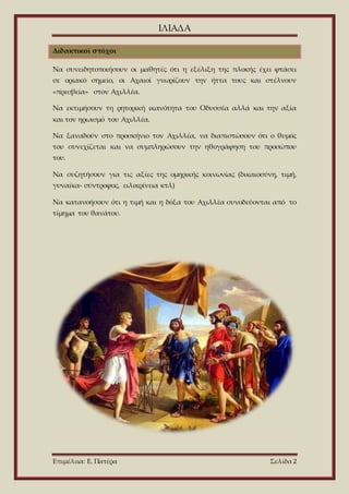 ΙΛΙΑΔΑ
Επιμέλεια: Ε. Πατέρα Σελίδα 2
Διδακτικοί στόχοι
Να συνειδητοποιήσουν οι μαθητές ότι η εξέλιξη της πλοκής έχει φτάσει
σε οριακό σημείο, οι Αχαιοί γνωρίζουν την ήττα τους και στέλνουν
«πρεσβεία» στον Αχιλλέα.
Να εκτιμήσουν τη ρητορική ικανότητα του Οδυσσέα αλλά και την αξία
και τον ηρωισμό του Αχιλλέα.
Να ξαναδούν στο προσκήνιο τον Αχιλλέα, να διαπιστώσουν ότι ο θυμός
του συνεχίζεται και να συμπληρώσουν την ηθογράφηση του προσώπου
του.
Να συζητήσουν για τις αξίες της ομηρικής κοινωνίας (δικαιοσύνη, τιμή,
γυναίκα- σύντροφος, ειλικρίνεια κτλ)
Να κατανοήσουν ότι η τιμή και η δόξα του Αχιλλέα συνοδεύονται από το
τίμημα του θανάτου.
 