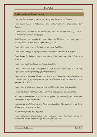ΙΛΙΑΔΑ
Επιμέλεια: Ε. Πατέρα Σελίδα 3
Επεξεργασία- φύλλο εργασίας
Πως αρχίζει ο παραινετικός- παρακλητικός λόγος του Οδυσσέα;
Πως παρουσιάζει ο Οδυσσέας την κατάσταση στο στρατόπεδο των
Αχαιών;
Ο Οδυσσέας επικαλείται τις συμβουλές του Πηλέα προς τον Αχιλλέα. Σε
τι αποσκοπεί αυτή η αναδρομή;
Διαβάζοντας τη συμβουλή που δίνει ο Πηλέας στο γιό του, τι
συμπεραίνετε για το χαρακτήρα του Αχιλλέα;
Ποια δώρα υπόσχεται ο Αγαμέμνονας στον Αχιλλέα;
Ποια θέση κατέχει η Βρισηίδα στην αξιολογική κλίμακα των δώρων;
Ποια δώρα θα δοθούν άμεσα και είναι υλικά και ποια θα δοθούν στο
μέλλον;
Ποια είναι τα ηθικά δώρα του ήρωα Αχιλλέα;
Ποια είναι τα δώρα υπόσχεται ο Αγαμέμνονας μετά την άλωση της
Τροίας και μετά την επιστροφή στην πατρίδα;
Ποιοι είναι οι βασικοί άξονες του λόγου του Οδυσσέα; Δικαιολογείται το
εγκώμιο για τη ρητορική ικανότητα του Οδυσσέα από τον Αντήνορα στη
ραψωδία Γ 216-223;
Ποια είναι η τελευταία παρότρυνση του Οδυσσέα προς τον Αχιλλέα;
Πως απαντάει ο Αχιλλέας στον Οδυσσέα; Τι δείχνουν τα λόγια του;
Με ποια επιχειρήματα ο Αχιλλέας στηρίζει την ανυποχώρητη στάση του
και εκφράζει την πίκρα του;
Ποιες αξίες προβάλλονται στο λόγο του Αχιλλέα; (Να αναλύσετε με λίγα
λόγια τα αντίστοιχα χωρία).
Να ηθογραφήσετε τον Αχιλλέα.
Ποιο καθεστώς επικρατούσε στο μοίρασμα των λαφύρων κατά τη
μυκηναϊκή εποχή σύμφωνα με τους στίχους 330-334;
 