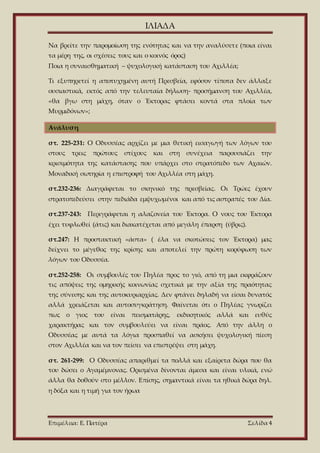 ΙΛΙΑΔΑ
Επιμέλεια: Ε. Πατέρα Σελίδα 4
Να βρείτε την παρομοίωση της ενότητας και να την αναλύσετε (ποια είναι
τα μέρη της, οι σχέσεις τους και ο κοινός όρος)
Ποια η συναισθηματική – ψυχολογική κατάσταση του Αχιλλέα;
Τι εξυπηρετεί η αποτυχημένη αυτή Πρεσβεία, εφόσον τίποτα δεν άλλαξε
ουσιαστικά, εκτός από την τελευταία δήλωση- προσήμανση του Αχιλλέα,
«θα βγω στη μάχη, όταν ο Έκτορας φτάσει κοντά στα πλοία των
Μυρμιδόνων»;
Ανάλυση
στ. 225-231: Ο Οδυσσέας αρχίζει με μια θετική εισαγωγή των λόγων του
στους τρεις πρώτους στίχους και στη συνέχεια παρουσιάζει την
κρισιμότητα της κατάστασης που υπάρχει στο στρατόπεδο των Αχαιών.
Μοναδική σωτηρία η επιστροφή του Αχιλλέα στη μάχη.
στ.232-236: Διαγράφεται το σκηνικό της πρεσβείας. Οι Τρώες έχουν
στρατοπεδεύσει στην πεδιάδα εμψυχωμένοι και από τις αστραπές του Δία.
στ.237-243: Περιγράφεται η αλαζονεία του Έκτορα. Ο νους του Έκτορα
έχει τυφλωθεί (άτις) και διακατέχεται από μεγάλη έπαρση (ύβρις).
στ.247: Η προστακτική «άστα» ( έλα να σκοτώσεις τον Έκτορα) μας
δείχνει το μέγεθος της κρίσης και αποτελεί την πρώτη κορύφωση των
λόγων του Οδυσσέα.
στ.252-258: Οι συμβουλές του Πηλέα προς το γιό, από τη μια εκφράζουν
τις απόψεις της ομηρικής κοινωνίας σχετικά με την αξία της πραότητας
της σύνεσης και της αυτοκυριαρχίας. Δεν φτάνει δηλαδή να είσαι δυνατός
αλλά χρειάζεται και αυτοσυγκράτηση. Φαίνεται ότι ο Πηλέας γνωρίζει
πως ο γιος του είναι πεισματάρης, εκδικητικός αλλά και ευθύς
χαρακτήρας και τον συμβουλεύει να είναι πράος. Από την άλλη ο
Οδυσσέας με αυτά τα λόγια προσπαθεί να ασκήσει ψυχολογική πίεση
στον Αχιλλέα και να τον πείσει να επιστρέψει στη μάχη.
στ. 261-299: Ο Οδυσσέας απαριθμεί τα πολλά και εξαίρετα δώρα που θα
του δώσει ο Αγαμέμνονας. Ορισμένα δίνονται άμεσα και είναι υλικά, ενώ
άλλα θα δοθούν στο μέλλον. Επίσης, σημαντικά είναι τα ηθικά δώρα δηλ.
η δόξα και η τιμή για τον ήρωα
 