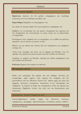 ΙΛΙΑΔΑ
Επιμέλεια: Ε. Πατέρα Σελίδα 8
Ο αντίλογος του Αχιλλέα
Πρόλογος: Δηλώνει ότι θα μιλήσει απερίφραστα και ξεκάθαρα
τονίζοντας έτσι την ευθύτητα του ήθους του.
Κύριο Μέρος: Παραθέτει τα επιχειρήματά του:
Δεν αξίζει να πολεμά εφόσον δεν αναγνωρίζεται η προσφορά του.
Προβάλει τη γενναιότητά του και μιλάει υποτιμητικά και ειρωνικά για
τον Αγαμέμνονα που αναγκάστηκε να χτίσει τείχος για να προστατέψει
το στρατόπεδο.
Επανέρχεται στην απόφασή του να αναχωρήσει για τη Φθία και μάλιστα
προτρέπει και σε άλλους να κάνουν το ίδιο.
Μιλάει για την αδικία που υπέστη από τον Αγαμέμνονα και περιφρονεί
τα δώρα του.
Τέλος στην αναφορά που κάνει για το χρησμό της Θέτιδας, λέει, ότι
προτιμά την ειρηνική και οικογενειακή ζωή από τη δόξα του θανάτου.
Αναφέρει το χρησμό της Θέτιδας, προτιμά μια άδοξη μακρόχρονη ζωή
από τη δόξα του θανάτου.
Επίλογος: Εμμονή στην αρχική του δήλωση.
Ηθογράφηση Αχιλλέα
Ευθύς και ειλικρινής, θα μιλήσει ίσα και καθαρά. Συνεπής και
πεισματάρης αφού εμμένει στην αρχική του απόφαση και δεν
μεταπείθεται από τον Οδυσσέα. Πιστός στις ηθικές αρχές και αξίες της
ομηρικής κοινωνίας (ειλικρίνεια, δικαιοσύνη κ.λ.π.) Αξιοπρεπής και
περήφανος, δε δέχεται τα δώρα του Αγαμέμνονα, αλλά και είρωνας και
εκδικητικός. Προβάλλει έντονα την αξία του και διακατέχεται από
αλαζονεία.
Αφηγηματικές τεχνικές- Εκφραστικά μέσα
Επαναλαμβανόμενο μοτίβο, σχήμα του αδυνάτου, διάλογος,
παρομοιώσεις, μεταφορές, προσωποποιήσεις αντιθέσεις, εικόνες, επίθετα.
 