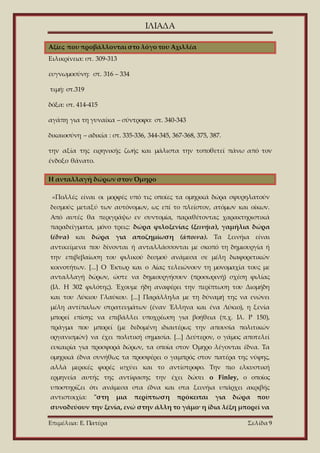 ΙΛΙΑΔΑ
Επιμέλεια: Ε. Πατέρα Σελίδα 9
Αξίες που προβάλλονται στο λόγο του Αχιλλέα
Ειλικρίνεια: στ. 309-313
ευγνωμοσύνη: στ. 316 – 334
τιμή: στ.319
δόξα: στ. 414-415
αγάπη για τη γυναίκα – σύντροφο: στ. 340-343
δικαιοσύνη – αδικία : στ. 335-336, 344-345, 367-368, 375, 387.
την αξία της ειρηνικής ζωής και μάλιστα την τοποθετεί πάνω από τον
ένδοξο θάνατο.
Η ανταλλαγή δώρων στον Όμηρο
«Πολλές είναι οι μορφές υπό τις οποίες τα ομηρικά δώρα σφυρηλατούν
δεσμούς μεταξύ των αυτόνομων, ως επί το πλείστον, ατόμων και οίκων.
Από αυτές θα περιγράψω εν συντομία, παραθέτοντας χαρακτηριστικά
παραδείγματα, μόνο τρεις: δώρα φιλοξενίας (ξεινήια), γαμήλια δώρα
(έδνα) και δώρα για αποζημίωση (άποινα). Τα ξεινήια είναι
αντικείμενα που δίνονται ή ανταλλάσσονται με σκοπό τη δημιουργία ή
την επιβεβαίωση του φιλικού δεσμού ανάμεσα σε μέλη διαφορετικών
κοινοτήτων. [...] Ο Έκτωρ και ο Αίας τελειώνουν τη μονομαχία τους με
ανταλλαγή δώρων, ώστε να δημιουργήσουν (προσωρινή) σχέση φιλίας
(Ιλ. Η 302 φιλότης). Έχουμε ήδη αναφέρει την περίπτωση του Διομήδη
και του Λύκιου Γλαύκου. [...] Παράλληλα με τη δύναμή της να ενώνει
μέλη αντίπαλων στρατευμάτων (έναν Έλληνα και ένα Λύκιο), η ξενία
μπορεί επίσης να επιβάλλει υποχρέωση για βοήθεια (π.χ. Ιλ. Ρ 150),
πράγμα που μπορεί (με δεδομένη ιδιαιτέρως την απουσία πολιτικών
οργανισμών) να έχει πολιτική σημασία. [...] Δεύτερον, ο γάμος αποτελεί
ευκαιρία για προσφορά δώρων, τα οποία στον Όμηρο λέγονται έδνα. Τα
ομηρικά έδνα συνήθως τα προσφέρει ο γαμπρός στον πατέρα της νύφης,
αλλά μερικές φορές ισχύει και το αντίστροφο. Την πιο ελκυστική
ερμηνεία αυτής της αντίφασης την έχει δώσει ο Finley, ο οποίος
υποστηρίζει ότι ανάμεσα στα έδνα και στα ξεινήια υπάρχει ακριβής
αντιστοιχία: "στη μια περίπτωση πρόκειται για δώρα που
συνοδεύουν την ξενία, ενώ στην άλλη το γάμο· η ίδια λέξη μπορεί να
 
