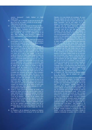 oeuvres demeurent". --Sahih Bukhari et Sahih                           l'injustice, et je vous interdis de la pratiquer. Ne soyez
      Muslim*Anas                                                            donc pas injustes les uns envers les autres. O mes
80.   Le Prophète a dit: "Le Paradis est plus près de l'un de vous           serviteurs! Chacun de vous est égaré sauf celui que j'ai
      que le lacet de son soulier, et l'Enfer en est de même". --            dirigé! Demandez- moi de vous diriger et je vous
      Sahih Bukhari*Ibn Mass'oud                                             dirigerai. O mes serviteurs! Chacun de vous est affamé
81.   Je passais mes nuits en compagnie de l'Envoyé de Dieu ,                sauf celui que j'ai nourri! Demandez- moi donc
      et je lui apportais de l'eau et ce dont il avait besoin pour           subsistance et je vous l'accorderai. O mes serviteurs!
      faire ses ablutions. - Demande- moi une chose, me dit- il. -           chacun de vous est nu sauf celui que j'ai habillé.
      Je te demande d'être ton compagnon au Paradis! - Est- ce               Demandez- moi de vous vêtir et je vous habillerai. O
      tout?, répondit- il. - Oui, c'est tout, répliquais-je. Il me dit       mes serviteurs! Vous péchez le jour comme la nuit. et
      alors: "Aide- moi donc contre toi-même à multiplier tes                c'est moi qui pardonne tous les péchés. Demandez- moi
      prières surérogatoires". --Sahih Muslim*Rabi'a Ben Ka'b Al-            pardon et je vous pardonnerai. O mes serviteurs! Vous
      Aslami                                                                 n'arrivez jamais à me nuire ou à m'être utiles Si vous
82.   L'Envoyé de Dieu a dit: "Multiplie autant que tu pourras les           cherchez à le faire. O mes serviteurs! Si les hommes et
      prosternations (c.à.d. les prières), car si tu te prosternes           les djinns du premier au dernier étaient aussi pieux que
      devant Dieu une seule fois Dieu t'élève d'un degré et efface           l'est celui au coeur le plus pieux d'entre vous, cela
      une de tes fautes". --Sahih Muslim*Thawban                             n'ajouterait rien à mon Royaume. O mes serviteurs! Si
83.   Anas Ibn An-Nadhr, qui n'a pas pris part à la bataille de              les hommes et les djinns du premier au dernier étaient
      Badr, avait dit: "O Envoyé de Dieu! Je n'étais pas présent             aussi pervers que l'est celui d'entre vous au coeur le
      au premier combat livré contre les polythéistes, mais Si               plus pervers, cela ne diminuerait rien de mon royaume.
      Dieu me fait assister à un autre combat à ton côté, il vous            O mes serviteurs! Si les premiers et les derniers des
      fera certes voir ce dont je suis capable". Le jour de la               hommes et des djinns s'étaient réunis sur un seul tertre
      bataille de Ouhoud, les fidèles (ayant négligé les ordres du           pour me présenter leurs requêtes et que j'aie donné à
      Prophète), quittèrent leur position, il s'écria alors: "Grand          chacun d'eux sa demande, cela ne pourrait amoindrir en
      Dieu! Je te demande pardon pour ces gens- là- c.à.d. - les             rien ma propriété pas plus que l'aiguille n'enlève quoi
      musulmans- , dégage ma responsabilité vis-à-vis de ce que              que ce soit à la mer en y pénétrant. O mes serviteurs!
      font les polythéistes. Puis il s'avança et rencontra Saad              Ce sont vos oeuvres que je recevrai et pour lesquelles je
      Ben Mou'az et lui dit: "O Saad Ben Mou'az! Par le Seigneur             vous rétribuerai. Celui qui trouve du bien qu'il dise:
      de Nadhr! Moi je sens l'odeur du Paradis en deçà de                    "Louange à Dieu". Et celui qui trouve autre chose qu'il ne
      Ouhoud!" Saad, qui écoutait le récit de Anas, dît: "O                  se prenne qu'à lui- même". Abou Idriss, chaque fois qu'il
      Envoyé de Dieu ,je n'ai pas eu le courage de me comporter              rapportait ce hadith, se prosternait.               --Sahih
      comme il a fait". Puis Anas reprit: "Après qu'il fut tué dans          Muslim*Abou Darr, Joundob Ben Jounada
      la bataille nous relevâmes sur lui quatre- vingt et quelques       86. Le Prophète a dit: "Dieu n'excuse pas l'homme lorsqu'il
      blessures provoquées par des sabres, des lances et des                 lui a fait atteindre l'âge de soixante ans". --Sahih
      flèches. Nous le trouvâmes mort. Les polythéistes l'ont                Bukhari*Abou Horaïra
      défiguré au point que personne de nous ne put le                   87. Omar m'introduisait chez lui avec les vieux combattants
      reconnaître sauf sa soeur, qui l'a reconnu du bout de son              de Badr, qui étaient des vieillards. L'un d'eux, éprouvant
      doigt" Anas ajouta: "Nous crûmes que ce verset fut révélé              quelque ressentiment, dit: "Pourquoi ce jeune homme
      à son sujet ou au sujet de ses semblables: (Il y a parmi les           est entré avec nous? N'avons-nous pas des fils de son
      croyants, des hommes qui ont été fidèles au pacte qu'ils               âge?". - Il est d'origine, répondit Omar, que tu
      avaient conclu avec Dieu) [Sourate Al-Ahzab 33 :23]". --               connaisses bien". Un certain jour qu'il convoquait les
      Sahih Bukhari et Sahih Muslim*Anas                                     mêmes vieillards, il m'introduisait - à l'assemblée- avec
84.   Quand le verset prescrivant l'aumône fut révélé, nous                  eux. Je constatais qu'il ne m'avait introduit que dans le
      portions les choses sur nos dos pour les autres contre un              but de leur montrer mon degré de savoir. - Qu'est ce que
      salaire déterminé dont nous faisions aumône. Un homme                  vous entendez dire par Ces paroles de Dieu: (Lorsque
      vint faire une aumône considérable, et on dit à la suite:              viennent le secours de Dieu et la victoire) [Sourate An-
      "C'est de la tartuferie". Un autre fit une aumône d'une                nasr 110:1]. Certains d'eux dirent: "On nous a ordonné
      mesure (Sa' ) de (céréales ou des dattes), on dit alors:               de louer Dieu et de lui demander pardon lorsqu'il nous
      "Dieu n'a jamais besoin d'une telle aumône". Aussitôt ce               accorde son secours et nous donne victoire". Les autres
      verset fut révélé: (Certains critiquent et raillent les croyants       gardèrent le silence. Alors Omar me regarda et dit: "Es-
      qui font des aumônes spontanées comme ceux qui ne                      tu du même avis? O Ibn Abbas." - Non, répondis- je. - Et
      possèdent que le strict nécessaire) [Sourate IX, verset 79].           alors comment tu interprètes ce verset?, répliqua-t-il - Il
      " --Sahih Bukhari et Sahih Muslim*'Ouqba Ben 'Amr Al-                  s'agit de la mort prochaine de l'Envoyé de Dieu . Dieu
      Ansari                                                                 lui disait: "Lorsque viendront le secours de Dieu et sa
85.   Le Prophète a dit en attribuant ces propos au Seigneur                 victoire", ce qui sera l'annonce de ta mort, (Glorifie le
      Très- Haut et Béni:"O mes serviteurs! Je me suis interdit              Seigneur et demande- lui pardon. Il est en vérité celui
 